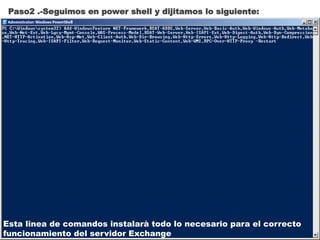 Paso2 .-Seguimos en power shell y dijitamos lo siguiente:
Esta linea de comandos instalarà todo lo necesario para el correcto
funcionamiento del servidor Exchange
 