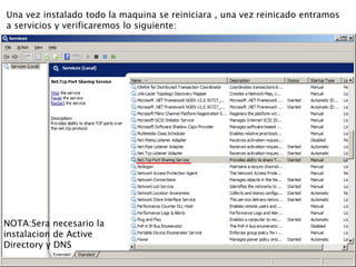 Una vez instalado todo la maquina se reiniciara , una vez reinicado entramos
a servicios y verificaremos lo siguiente:
NOTA:Sera necesario la
instalacion de Active
Directory y DNS
 