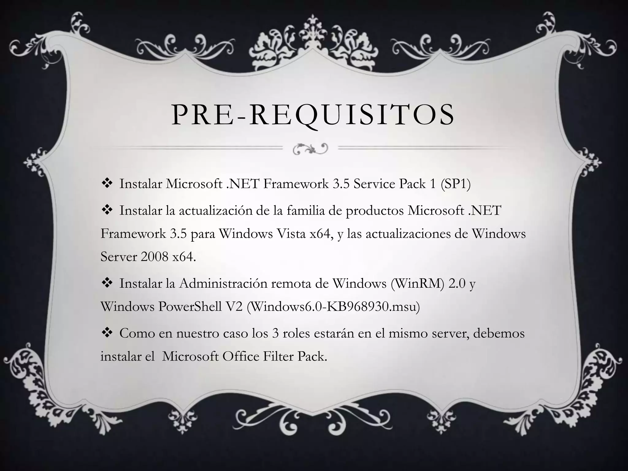 PRE-REQUISITOS
 Instalar Microsoft .NET Framework 3.5 Service Pack 1 (SP1)
 Instalar la actualización de la familia de productos Microsoft .NET
Framework 3.5 para Windows Vista x64, y las actualizaciones de Windows
Server 2008 x64.
 Instalar la Administración remota de Windows (WinRM) 2.0 y
Windows PowerShell V2 (Windows6.0-KB968930.msu)
 Como en nuestro caso los 3 roles estarán en el mismo server, debemos
instalar el Microsoft Office Filter Pack.
 