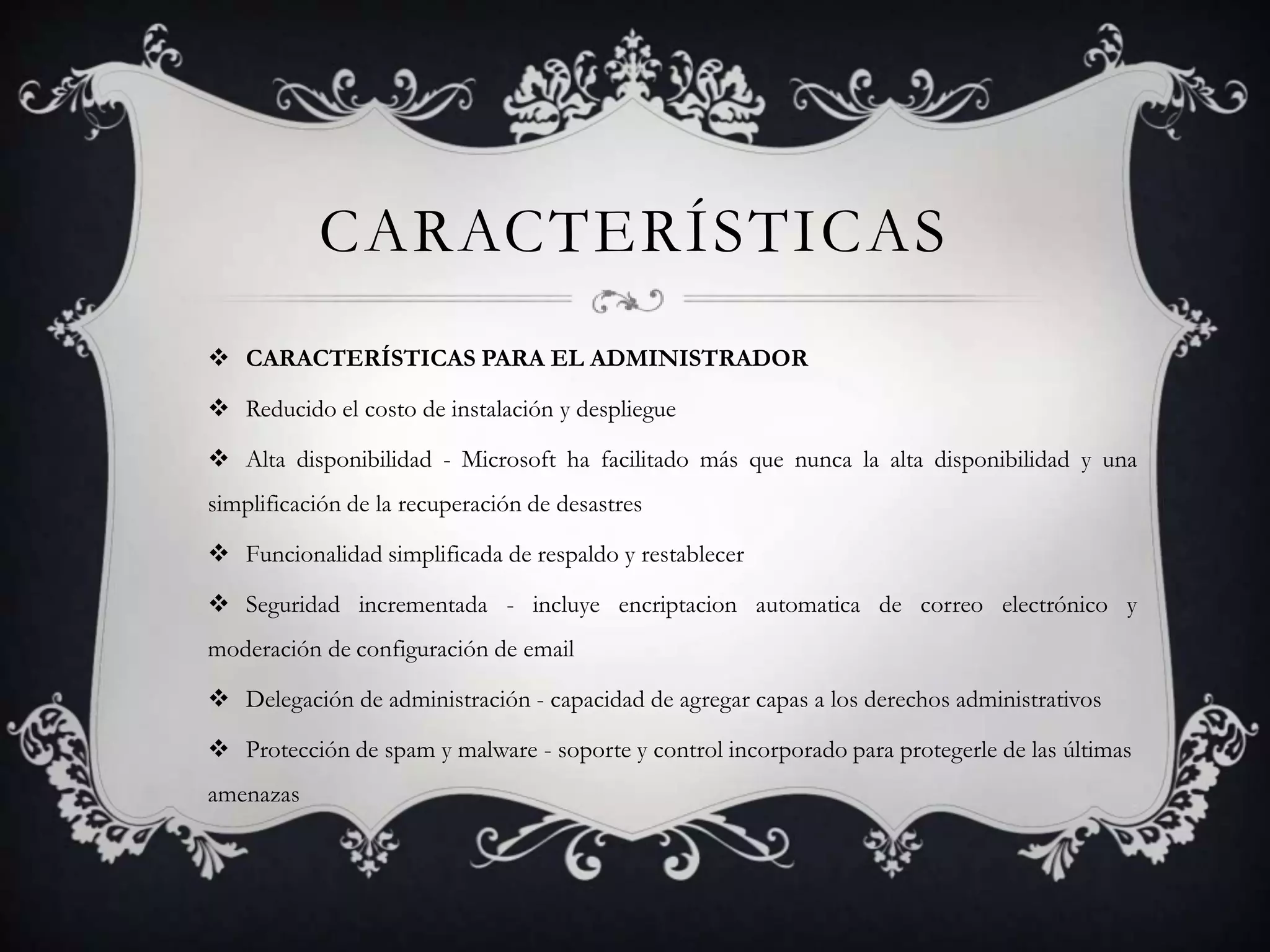CARACTERÍSTICAS
 CARACTERÍSTICAS PARA EL ADMINISTRADOR
 Reducido el costo de instalación y despliegue
 Alta disponibilidad - Microsoft ha facilitado más que nunca la alta disponibilidad y una
simplificación de la recuperación de desastres
 Funcionalidad simplificada de respaldo y restablecer
 Seguridad incrementada - incluye encriptacion automatica de correo electrónico y
moderación de configuración de email
 Delegación de administración - capacidad de agregar capas a los derechos administrativos
 Protección de spam y malware - soporte y control incorporado para protegerle de las últimas
amenazas
 