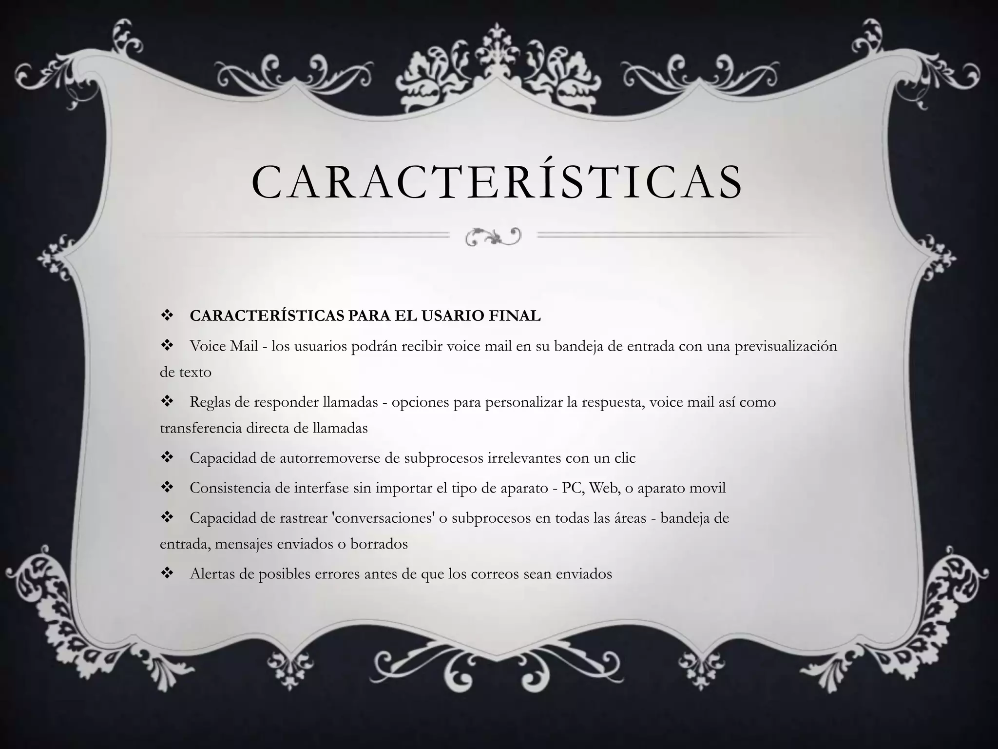 CARACTERÍSTICAS
 CARACTERÍSTICAS PARA EL USARIO FINAL
 Voice Mail - los usuarios podrán recibir voice mail en su bandeja de entrada con una previsualización
de texto
 Reglas de responder llamadas - opciones para personalizar la respuesta, voice mail así como
transferencia directa de llamadas
 Capacidad de autorremoverse de subprocesos irrelevantes con un clic
 Consistencia de interfase sin importar el tipo de aparato - PC, Web, o aparato movil
 Capacidad de rastrear 'conversaciones' o subprocesos en todas las áreas - bandeja de
entrada, mensajes enviados o borrados
 Alertas de posibles errores antes de que los correos sean enviados
 