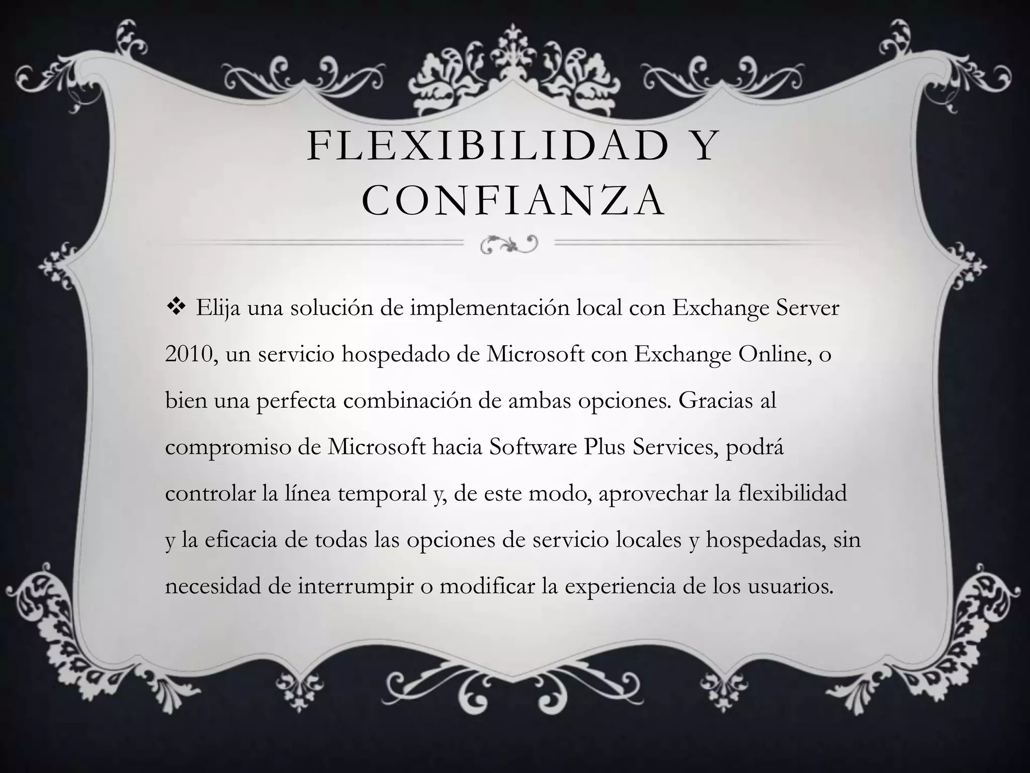 FLEXIBILIDAD Y
CONFIANZA
 Elija una solución de implementación local con Exchange Server
2010, un servicio hospedado de Microsoft con Exchange Online, o
bien una perfecta combinación de ambas opciones. Gracias al
compromiso de Microsoft hacia Software Plus Services, podrá
controlar la línea temporal y, de este modo, aprovechar la flexibilidad
y la eficacia de todas las opciones de servicio locales y hospedadas, sin
necesidad de interrumpir o modificar la experiencia de los usuarios.
 