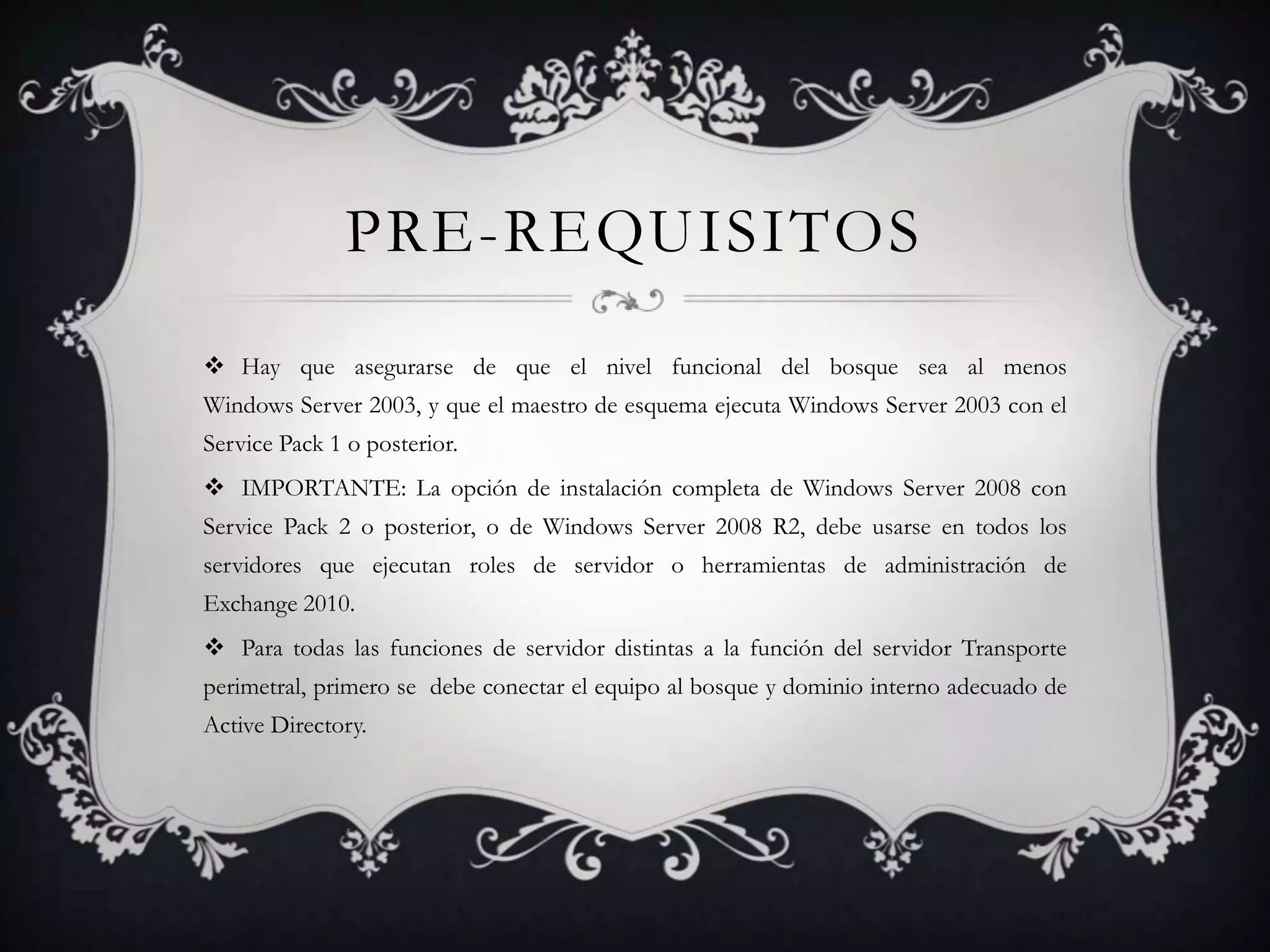 PRE-REQUISITOS
 Hay que asegurarse de que el nivel funcional del bosque sea al menos
Windows Server 2003, y que el maestro de esquema ejecuta Windows Server 2003 con el
Service Pack 1 o posterior.
 IMPORTANTE: La opción de instalación completa de Windows Server 2008 con
Service Pack 2 o posterior, o de Windows Server 2008 R2, debe usarse en todos los
servidores que ejecutan roles de servidor o herramientas de administración de
Exchange 2010.
 Para todas las funciones de servidor distintas a la función del servidor Transporte
perimetral, primero se debe conectar el equipo al bosque y dominio interno adecuado de
Active Directory.
 