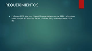 REQUERIMIENTOS
 Exchange 2010 sólo está disponible para plataformas de 64 bits y funciona
como mínimo en Windows Server 2008 x64 SP2 y Windows Server 2008
R2.
 