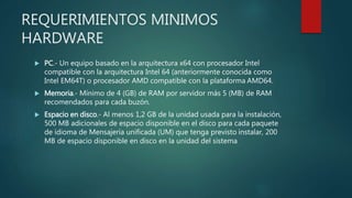 REQUERIMIENTOS MINIMOS
HARDWARE
 PC.- Un equipo basado en la arquitectura x64 con procesador Intel
compatible con la arquitectura Intel 64 (anteriormente conocida como
Intel EM64T) o procesador AMD compatible con la plataforma AMD64.
 Memoria.- Mínimo de 4 (GB) de RAM por servidor más 5 (MB) de RAM
recomendados para cada buzón.
 Espacio en disco.- Al menos 1,2 GB de la unidad usada para la instalación,
500 MB adicionales de espacio disponible en el disco para cada paquete
de idioma de Mensajería unificada (UM) que tenga previsto instalar, 200
MB de espacio disponible en disco en la unidad del sistema
 