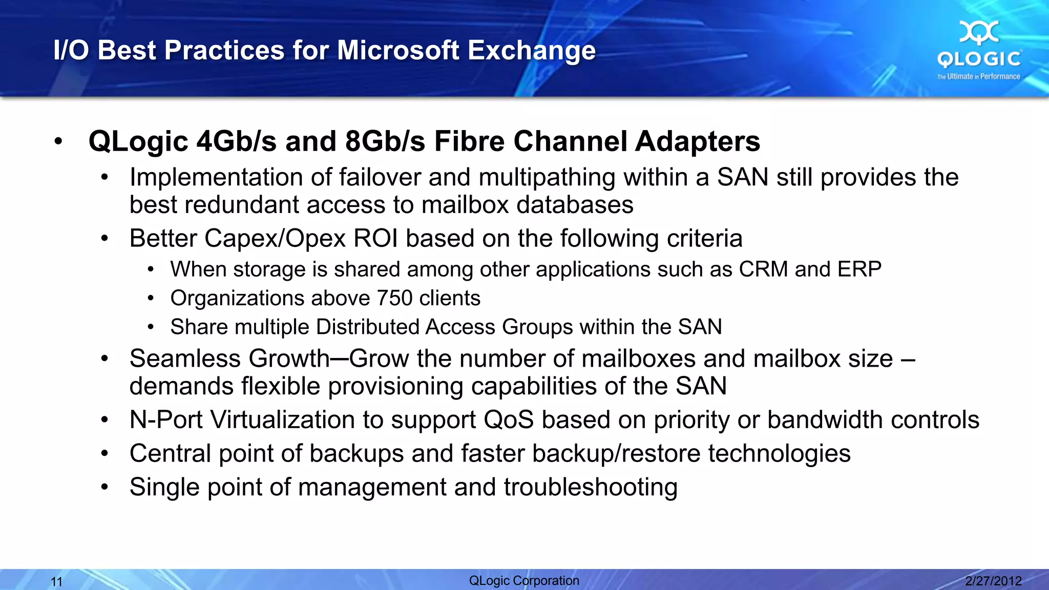 I/O Best Practices for Microsoft Exchange


• QLogic 4Gb/s and 8Gb/s Fibre Channel Adapters
     • Implementation of failover and multipathing within a SAN still provides the
       best redundant access to mailbox databases
     • Better Capex/Opex ROI based on the following criteria
         • When storage is shared among other applications such as CRM and ERP
         • Organizations above 750 clients
         • Share multiple Distributed Access Groups within the SAN
     • Seamless Growth─Grow the number of mailboxes and mailbox size –
       demands flexible provisioning capabilities of the SAN
     • N-Port Virtualization to support QoS based on priority or bandwidth controls
     • Central point of backups and faster backup/restore technologies
     • Single point of management and troubleshooting


11                                     QLogic Corporation                            2/27/2012
 