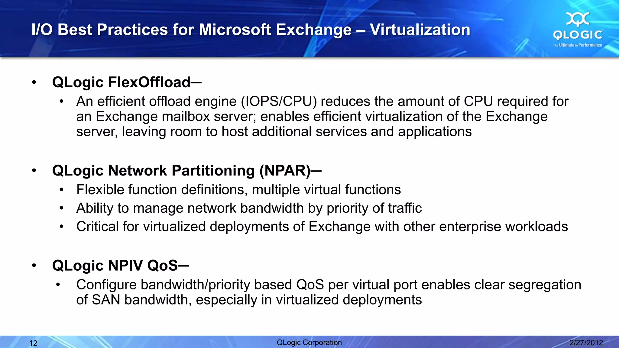I/O Best Practices for Microsoft Exchange – Virtualization


•    QLogic FlexOffload─
     • An efficient offload engine (IOPS/CPU) reduces the amount of CPU required for
       an Exchange mailbox server; enables efficient virtualization of the Exchange
       server, leaving room to host additional services and applications

•    QLogic Network Partitioning (NPAR)─
     • Flexible function definitions, multiple virtual functions
     • Ability to manage network bandwidth by priority of traffic
     • Critical for virtualized deployments of Exchange with other enterprise workloads

•    QLogic NPIV QoS─
     •   Configure bandwidth/priority based QoS per virtual port enables clear segregation
         of SAN bandwidth, especially in virtualized deployments

12                                       QLogic Corporation                               2/27/2012
 