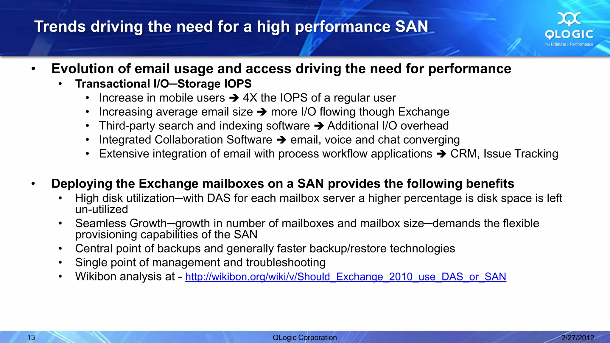 Trends driving the need for a high performance SAN

•    Evolution of email usage and access driving the need for performance
      •   Transactional I/O─Storage IOPS
            • Increase in mobile users  4X the IOPS of a regular user
            • Increasing average email size  more I/O flowing though Exchange
            • Third-party search and indexing software  Additional I/O overhead
            • Integrated Collaboration Software  email, voice and chat converging
            • Extensive integration of email with process workflow applications  CRM, Issue Tracking

•    Deploying the Exchange mailboxes on a SAN provides the following benefits
      •   High disk utilization─with DAS for each mailbox server a higher percentage is disk space is left
          un-utilized
      •   Seamless Growth─growth in number of mailboxes and mailbox size─demands the flexible
          provisioning capabilities of the SAN
      •   Central point of backups and generally faster backup/restore technologies
      •   Single point of management and troubleshooting
      •   Wikibon analysis at - http://wikibon.org/wiki/v/Should_Exchange_2010_use_DAS_or_SAN




13                                              QLogic Corporation                                       2/27/2012
 