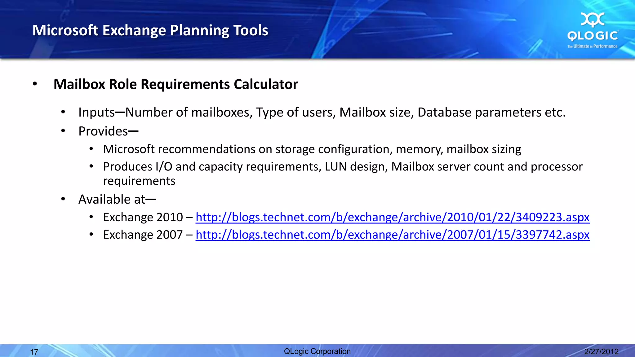 Microsoft Exchange Planning Tools


•    Mailbox Role Requirements Calculator
      • Inputs─Number of mailboxes, Type of users, Mailbox size, Database parameters etc.
      • Provides─
          • Microsoft recommendations on storage configuration, memory, mailbox sizing
          • Produces I/O and capacity requirements, LUN design, Mailbox server count and processor
            requirements
      • Available at─
          • Exchange 2010 – http://blogs.technet.com/b/exchange/archive/2010/01/22/3409223.aspx
          • Exchange 2007 – http://blogs.technet.com/b/exchange/archive/2007/01/15/3397742.aspx




17                                          QLogic Corporation                                       2/27/2012
 