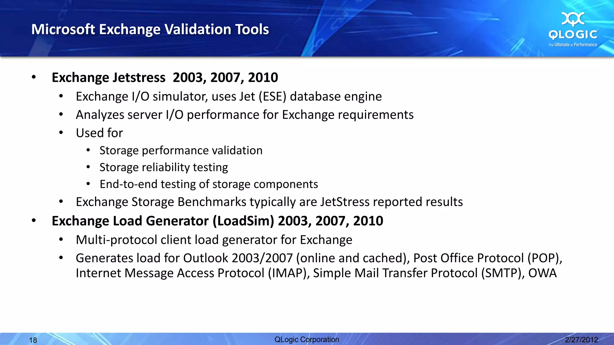 Microsoft Exchange Validation Tools

•    Exchange Jetstress 2003, 2007, 2010
      • Exchange I/O simulator, uses Jet (ESE) database engine
      • Analyzes server I/O performance for Exchange requirements
      • Used for
          • Storage performance validation
          • Storage reliability testing
          • End-to-end testing of storage components
      • Exchange Storage Benchmarks typically are JetStress reported results
•    Exchange Load Generator (LoadSim) 2003, 2007, 2010
      • Multi-protocol client load generator for Exchange
      • Generates load for Outlook 2003/2007 (online and cached), Post Office Protocol (POP),
        Internet Message Access Protocol (IMAP), Simple Mail Transfer Protocol (SMTP), OWA



18                                          QLogic Corporation                                  2/27/2012
 
