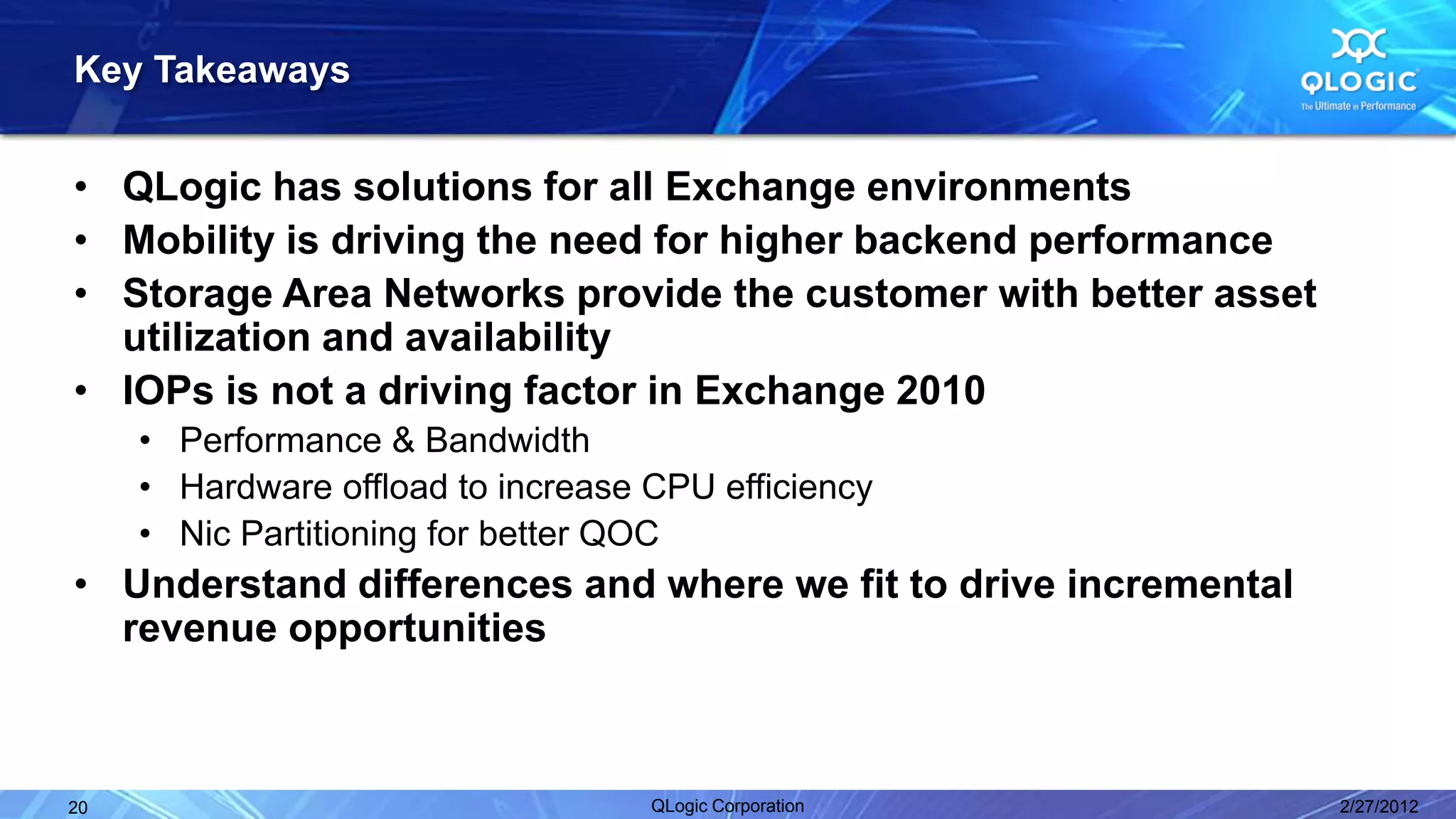 Key Takeaways


• QLogic has solutions for all Exchange environments
• Mobility is driving the need for higher backend performance
• Storage Area Networks provide the customer with better asset
  utilization and availability
• IOPs is not a driving factor in Exchange 2010
     • Performance & Bandwidth
     • Hardware offload to increase CPU efficiency
     • Nic Partitioning for better QOC
• Understand differences and where we fit to drive incremental
  revenue opportunities



20                                  QLogic Corporation           2/27/2012
 