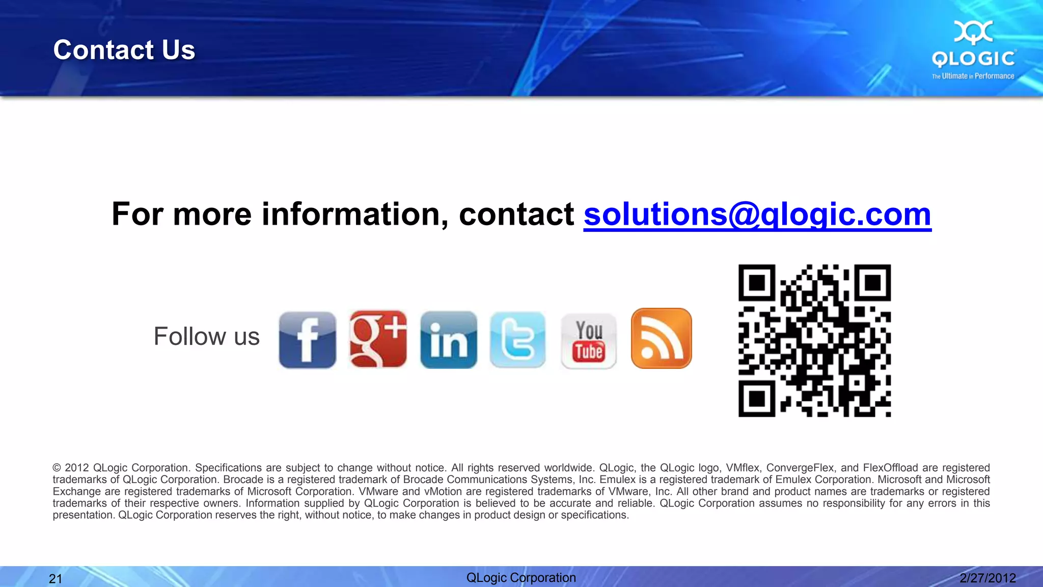 Contact Us




           For more information, contact solutions@qlogic.com


                    Follow us



© 2012 QLogic Corporation. Specifications are subject to change without notice. All rights reserved worldwide. QLogic, the QLogic logo, VMflex, ConvergeFlex, and FlexOffload are registered
trademarks of QLogic Corporation. Brocade is a registered trademark of Brocade Communications Systems, Inc. Emulex is a registered trademark of Emulex Corporation. Microsoft and Microsoft
Exchange are registered trademarks of Microsoft Corporation. VMware and vMotion are registered trademarks of VMware, Inc. All other brand and product names are trademarks or registered
trademarks of their respective owners. Information supplied by QLogic Corporation is believed to be accurate and reliable. QLogic Corporation assumes no responsibility for any errors in this
presentation. QLogic Corporation reserves the right, without notice, to make changes in product design or specifications.




21                                                                                 QLogic Corporation                                                                                  2/27/2012
 