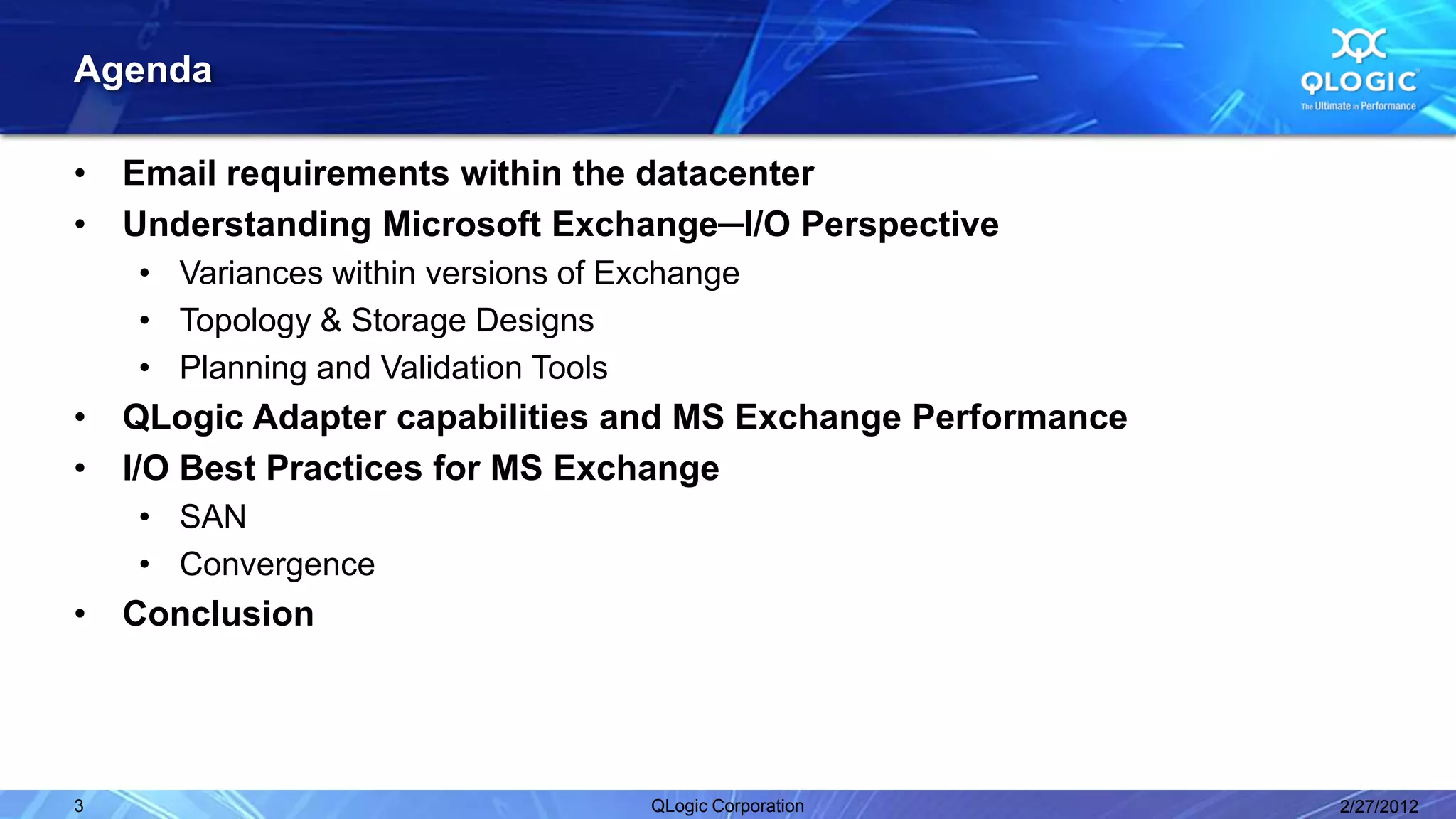 Agenda

•   Email requirements within the datacenter
•   Understanding Microsoft Exchange─I/O Perspective
    • Variances within versions of Exchange
    • Topology & Storage Designs
    • Planning and Validation Tools
•   QLogic Adapter capabilities and MS Exchange Performance
•   I/O Best Practices for MS Exchange
    • SAN
    • Convergence
•   Conclusion




3                                    QLogic Corporation       2/27/2012
 
