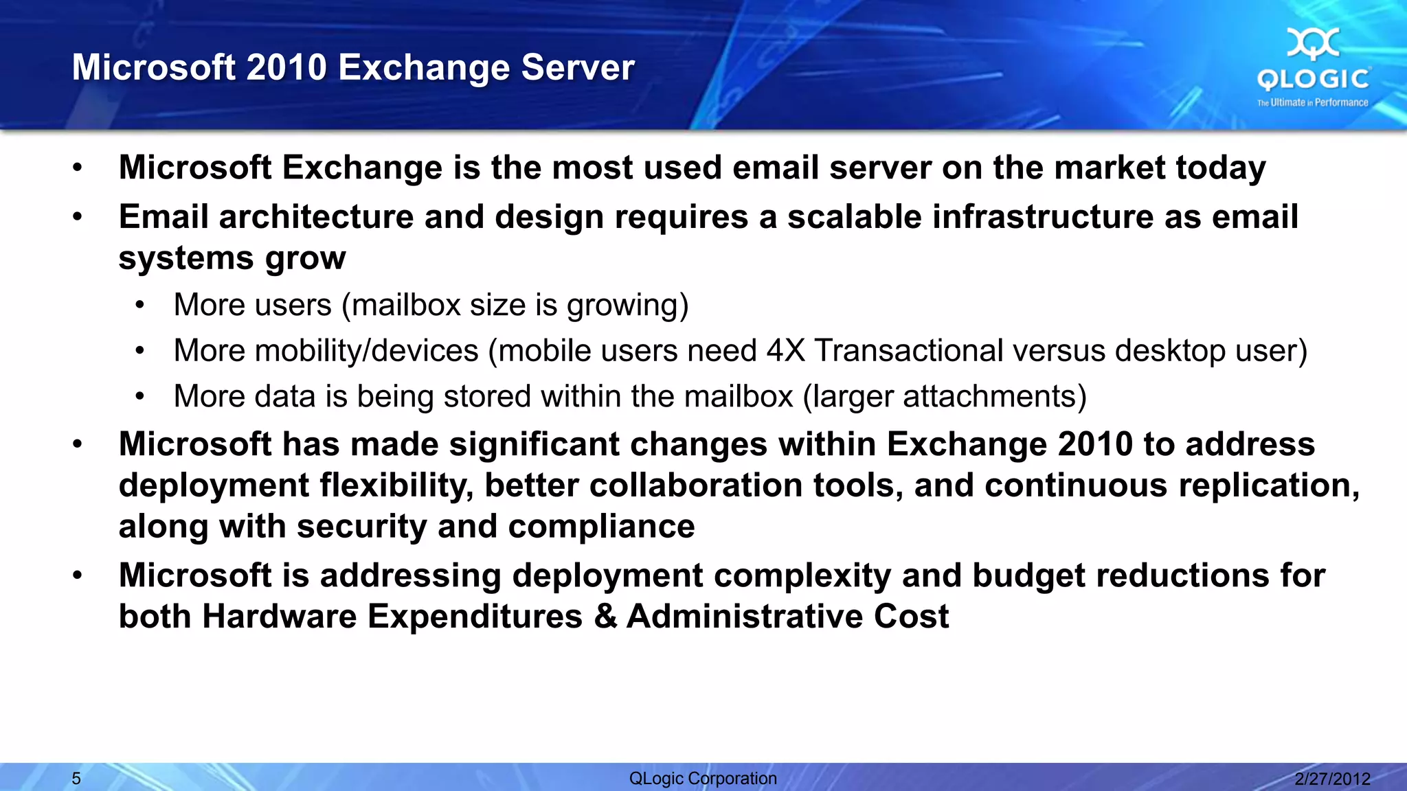 Microsoft 2010 Exchange Server

•   Microsoft Exchange is the most used email server on the market today
•   Email architecture and design requires a scalable infrastructure as email
    systems grow
     • More users (mailbox size is growing)
     • More mobility/devices (mobile users need 4X Transactional versus desktop user)
     • More data is being stored within the mailbox (larger attachments)
•   Microsoft has made significant changes within Exchange 2010 to address
    deployment flexibility, better collaboration tools, and continuous replication,
    along with security and compliance
•   Microsoft is addressing deployment complexity and budget reductions for
    both Hardware Expenditures & Administrative Cost



5                                     QLogic Corporation                            2/27/2012
 