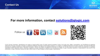 Contact Us




           For more information, contact solutions@qlogic.com


                    Follow us



© 2012 QLogic Corporation. Specifications are subject to change without notice. All rights reserved worldwide. QLogic, the QLogic logo, VMflex, ConvergeFlex, and FlexOffload are registered
trademarks of QLogic Corporation. Brocade is a registered trademark of Brocade Communications Systems, Inc. Emulex is a registered trademark of Emulex Corporation. Microsoft and Microsoft
Exchange are registered trademarks of Microsoft Corporation. VMware and vMotion are registered trademarks of VMware, Inc. All other brand and product names are trademarks or registered
trademarks of their respective owners. Information supplied by QLogic Corporation is believed to be accurate and reliable. QLogic Corporation assumes no responsibility for any errors in this
presentation. QLogic Corporation reserves the right, without notice, to make changes in product design or specifications.




21                                                                                 QLogic Corporation                                                                                  2/27/2012
 