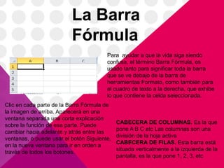 La Barra
                          Fórmula
                                        Para ayudar a que la vida siga siendo
                                        confusa, el término Barra Fórmula, es
                                        usado tanto para significar toda la barra
                                        que se ve debajo de la barra de
                                        herramientas Formato, como también para
                                        el cuadro de texto a la derecha, que exhibe
                                        lo que contiene la celda seleccionada.
Clic en cada parte de la Barra Fórmula de
la imagen de arriba. Aparecerá en una
ventana separada una corta explicación
                                             CABECERA DE COLUMNAS. Es la que
sobre la función de esa parte. Puede
                                             pone A B C etc Las columnas son una
cambiar hacia adelante y atrás entre las
                                             división de la hoja activa
ventanas, o puede usar el botón Siguiente,
                                             CABECERA DE FILAS. Esta barra está
en la nueva ventana para ir en orden a
                                             situada verticalmente a la izquierda de la
través de todos los botones.
                                             pantalla, es la que pone 1, 2, 3, etc
 