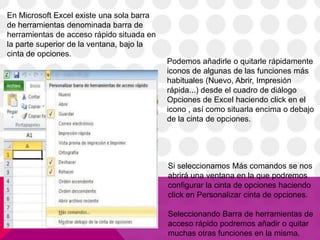 En Microsoft Excel existe una sola barra
de herramientas denominada barra de
herramientas de acceso rápido situada en
la parte superior de la ventana, bajo la
cinta de opciones.
                                           Podemos añadirle o quitarle rápidamente
                                           iconos de algunas de las funciones más
                                           habituales (Nuevo, Abrir, Impresión
                                           rápida...) desde el cuadro de diálogo
                                           Opciones de Excel haciendo click en el
                                           icono , así como situarla encima o debajo
                                           de la cinta de opciones.




                                           Si seleccionamos Más comandos se nos
                                           abrirá una ventana en la que podremos
                                           configurar la cinta de opciones haciendo
                                           click en Personalizar cinta de opciones.

                                           Seleccionando Barra de herramientas de
                                           acceso rápido podremos añadir o quitar
                                           muchas otras funciones en la misma.
 