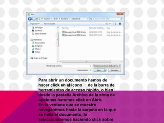 Para abrir un documento hemos de
hacer click en el icono de la barra de
herramientas de acceso rápido, o bien
desde la pestaña Archivo de la cinta de
opciones haremos click en Abrir.
En la ventana que se muestre
navegaremos hasta la carpeta en la que
se halla el documento, lo
seleccionaremos haciendo click sobre
 