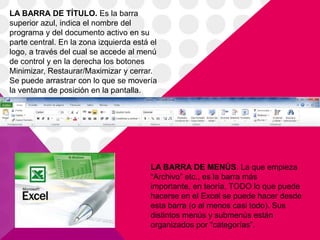 LA BARRA DE TÍTULO. Es la barra
superior azul, indica el nombre del
programa y del documento activo en su
parte central. En la zona izquierda está el
logo, a través del cual se accede al menú
de control y en la derecha los botones
Minimizar, Restaurar/Maximizar y cerrar.
Se puede arrastrar con lo que se movería
la ventana de posición en la pantalla.




                                         LA BARRA DE MENÚS. La que empieza
                                         “Archivo” etc., es la barra más
                                         importante, en teoría, TODO lo que puede
                                         hacerse en el Excel se puede hacer desde
                                         esta barra (o al menos casi todo). Sus
                                         distintos menús y submenús están
                                         organizados por “categorías”.
 