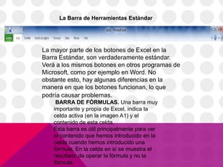 La Barra de Herramientas Estándar




La mayor parte de los botones de Excel en la
Barra Estándar, son verdaderamente estándar.
Verá a los mismos botones en otros programas de
Microsoft, como por ejemplo en Word. No
obstante esto, hay algunas diferencias en la
manera en que los botones funcionan, lo que
podría causar problemas.
     BARRA DE FÓRMULAS. Una barra muy
    importante y propia de Excel, indica la
    celda activa (en la imagen A1) y el
    contenido de esta celda.
    Esta barra es útil principalmente para ver
    el contenido que hemos introducido en la
    celda cuando hemos introducido una
    fórmula. En la celda en sí se muestra el
    resultado de operar la fórmula y no la
    fórmula.
 