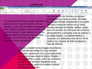 La Barra de
Formato


                                          Los comandos de formato se aplican
                                          generalmente a toda la celda. También
Con la Barra de Formato puede cambiar elpuede dar formato solamente a una parte
aspecto de su hoja de cálculo y de sus    del texto contenido dentro de la celda
números. Como los números representan (fuente, tamaño de fuente, estilos, color),
tanto, dentro de todo lo que contiene una pero en cambio, los formatos de números,
hoja de cálculo, Excel dispone de varios alineamientos y sangrías solo se aplican a
botones para dar formato a los mismos. la celda íntegra. Los alineamientos y
 Los otros botones para dar formato       sangrías son aplicados solo dentro de la
funcionan como se espera.                 celda y no a través de toda la página u
                                          hoja de cálculo.
              Clic en un botón en la imagen de la Barra
             de Formato de arriba. En una ventana
             separada, aparecerá una corta explicación
             de que es lo que hace el botón. Puede ir
             hacia adelante y atrás, entre las ventanas,
             o puede usar al botón Siguiente en la
             nueva ventana, para ir en orden a través
             de todos los botones.
 