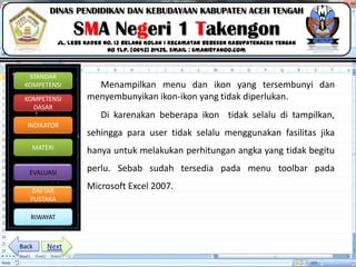 Click to edit Master title style
06/09/2013 11
STANDAR
KOMPETENSI
KOMPETENSI
DASAR
INDIKATOR
MATERI
EVALUASI
DAFTAR
PUSTAKA
RIWAYAT
DINAS PENDIDIKAN DAN KEBUDAYAAN KABUPATEN ACEH TENGAH
SMA Negeri 1 Takengon
Jl. Lebe Kader No. 13 Belang Kolak I Kecamatan Bebesen KabupatenAceh Tengah
No Tlp. (0643) 21435. Email : sman1@yahoo.com
Menampilkan menu dan ikon yang tersembunyi dan
menyembunyikan ikon-ikon yang tidak diperlukan.
Di karenakan beberapa ikon tidak selalu di tampilkan,
sehingga para user tidak selalu menggunakan fasilitas jika
hanya untuk melakukan perhitungan angka yang tidak begitu
perlu. Sebab sudah tersedia pada menu toolbar pada
Microsoft Excel 2007.
NextBack
 