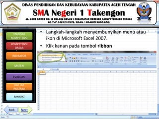 Click to edit Master title style
06/09/2013 12
STANDAR
KOMPETENSI
KOMPETENSI
DASAR
INDIKATOR
MATERI
EVALUASI
DAFTAR
PUSTAKA
RIWAYAT
DINAS PENDIDIKAN DAN KEBUDAYAAN KABUPATEN ACEH TENGAH
SMA Negeri 1 Takengon
Jl. Lebe Kader No. 13 Belang Kolak I Kecamatan Bebesen KabupatenAceh Tengah
No Tlp. (0643) 21435. Email : sman1@yahoo.com
• Langkah-langkah menyembunyikan menu atau
ikon di Microsoft Excel 2007.
• Klik kanan pada tombol ribbon
NextBack
 