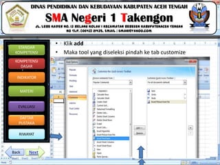 Click to edit Master title style
06/09/2013 14
STANDAR
KOMPETENSI
KOMPETENSI
DASAR
INDIKATOR
MATERI
EVALUASI
DAFTAR
PUSTAKA
RIWAYAT
DINAS PENDIDIKAN DAN KEBUDAYAAN KABUPATEN ACEH TENGAH
SMA Negeri 1 Takengon
Jl. Lebe Kader No. 13 Belang Kolak I Kecamatan Bebesen KabupatenAceh Tengah
No Tlp. (0643) 21435. Email : sman1@yahoo.com
• Klik add
• Maka tool yang diseleksi pindah ke tab customize
NextBack
 