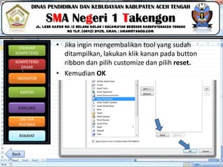 Click to edit Master title style
06/09/2013 16
STANDAR
KOMPETENSI
KOMPETENSI
DASAR
INDIKATOR
MATERI
EVALUASI
DAFTAR
PUSTAKA
RIWAYAT
DINAS PENDIDIKAN DAN KEBUDAYAAN KABUPATEN ACEH TENGAH
SMA Negeri 1 Takengon
Jl. Lebe Kader No. 13 Belang Kolak I Kecamatan Bebesen KabupatenAceh Tengah
No Tlp. (0643) 21435. Email : sman1@yahoo.com
• Jika ingin mengembalikan tool yang sudah
ditampilkan, lakukan klik kanan pada button
ribbon dan pilih customize dan pilih reset.
• Kemudian OK
Back
 