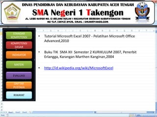 Click to edit Master title style
06/09/2013 18
STANDAR
KOMPETENSI
KOMPETENSI
DASAR
INDIKATOR
MATERI
EVALUASI
DAFTAR
PUSTAKA
RIWAYAT
DINAS PENDIDIKAN DAN KEBUDAYAAN KABUPATEN ACEH TENGAH
SMA Negeri 1 Takengon
Jl. Lebe Kader No. 13 Belang Kolak I Kecamatan Bebesen KabupatenAceh Tengah
No Tlp. (0643) 21435. Email : sman1@yahoo.com
• Tutorial Microsoft Excel 2007 ‐ Pelatihan Microsoft Office
Advanced,2010
• Buku TIK SMA XII Semester 2 KURIKULUM 2007, Penerbit
Erlangga, Karangan Marthen Kanginan,2004
• http://id.wikipedia.org/wiki/MicrosoftExcel
 