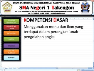 Click to edit Master title style
06/09/2013 3
STANDAR
KOMPETENSI
KOMPETENSI
DASAR
INDIKATOR
MATERI
EVALUASI
DAFTAR
PUSTAKA
RIWAYAT
DINAS PENDIDIKAN DAN KEBUDAYAAN KABUPATEN ACEH TENGAH
SMA Negeri 1 Takengon
Jl. Lebe Kader No. 13 Belang Kolak I Kecamatan Bebesen KabupatenAceh Tengah
No Tlp. (0643) 21435. Email : sman1@yahoo.com
KOMPETENSI DASAR
Menggunakan menu dan ikon yang
terdapat dalam perangkat lunak
pengolahan angka
 