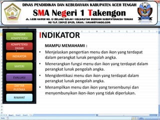 Click to edit Master title style
06/09/2013 5
STANDAR
KOMPETENSI
KOMPETENSI
DASAR
INDIKATOR
MATERI
EVALUASI
DAFTAR
PUSTAKA
RIWAYAT
DINAS PENDIDIKAN DAN KEBUDAYAAN KABUPATEN ACEH TENGAH
SMA Negeri 1 Takengon
Jl. Lebe Kader No. 13 Belang Kolak I Kecamatan Bebesen KabupatenAceh Tengah
No Tlp. (0643) 21435. Email : sman1@yahoo.com
INDIKATOR
MAMPU MEMAHAMI :
• Menjelaskan pengertian menu dan ikon yang terdapat
dalam perangkat lunak pengolah angka.
• Menerangkan fungsi menu dan ikon yang terdapat dalam
perangkat lunak pengolah angka.
• Mengidentikasi menu dan ikon yang terdapat dalam
perangkat lunak pengolah angka.
• Menampilkan menu dan ikon yang tersembunyi dan
menyembunyikan ikon-ikon yang tidak diperlukan.
 