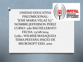 UNIDAD EDUCATIVA
FISCOMICIONAL:
”JOSE MARIA VELAZ S.J “
NOMBRE:JEFFERSON PEREZ
CURSO: 2do BACHILLERATO
FECHA: 13/08/2014
Lcdo.: WILMER MASAQUIZA
TEMA:PESTAÑA INICIO DE
MICROSOFT EXEL 2010
 