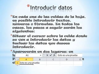 *
*En cada una de las celdas de la hoja,
es posible introducir textos,
números o fórmulas. En todos los
casos, los pasos a seguir serán los
siguientes:
*Situar el cursor sobre la celda donde
se van a introducir los datos y
teclear los datos que desees
introducir.
*Aparecerán en dos lugares: en
la celda activa y en la Barra de
Fórmulas, como puedes observar en
el dibujo siguiente:
 