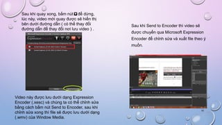 Sau khi quay xong, bấm nút để dừng,
lúc này, video mới quay được sẽ hiển thị
bên dưới đường dẫn ( có thể thay đổi
đường dẫn để thay đổi nơi lưu video ) .
Video này được lưu dưới dạng Expression
Encoder (.xesc) và chúng ta có thể chỉnh sửa
bằng cách bấm nút Send to Encoder, sau khi
chỉnh sửa xong thì file sẽ được lưu dưới dạng
(.wmv) của Window Media.
10
Sau khi Send to Encoder thì video sẽ
được chuyển qua Microsoft Expression
Encoder để chỉnh sửa và xuất file theo ý
muốn.
 