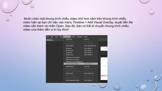 Muốn chèn một khung trình chiếu video nhỏ hơn nằm trên khung trình chiếu
video hiện tại bạn chỉ việc vào menu Timeline > Add Visual Overlay, duyệt đến file
video cần them và nhấn Open. Sau đó, bạn có thể di chuyển khung trình chiếu
video vừa thêm đến vị trí tùy thích
12
 