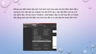 Để tạo các điểm đánh dấu kèm hình ảnh minh họa video tại thời điểm đánh đấu (
tương tự như việc tạo các chapter cho đĩa DVD vậy ), bạn đặt điểm neo tại vị trí
cần đánh dấu, rồi vào menu Timeline > Add Maker. Bạn có thể thay đổi vị trí đánh
dấu bằng cách kéo thả điểm neo hình thoi đến vị trí cần đặt trên thanh tiến trình .
13
 