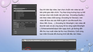 Sau khi biên tập video, bạn chọn chuẩn nén video tại cột
bên phải giao diện chính. Tùy theo từng trường hợp cụ thể
mà bạn chọn một chuẩn nén phù hợp : Encoding Quality (
nén theo video chất lượng), Encoding for Devices ( nén
video để đưa vào các thiết bị giải trí của Microsoft như
Xbox 360, Zune,…), Encoding for Silverlight ( nén video để
đưa lên web và các ứng dụng hỗ trợ công nghệ Silverlight
), EnhancementsOutput nằm ngay dưới, gõ đường dẫn
đến thư mục xuật video tại thư mục Directory. Cuối cùng,
bạn nhấn Encode để chương trình bắt đầu nén Video.
14
 