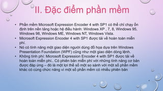 II. Đặc điểm phần mềm
• Phần mềm Microsoft Expression Encoder 4 with SP1 có thể chỉ chạy ổn
định trên nền tảng hoặc hệ điều hành: Windows XP , 7, 8, Windows 95,
Windows 98, Windows ME, Windows NT, Windows Vista.
• Microsoft Expression Encoder 4 with SP1 được tải về hoàn toàn miễn
phí.
• Nó có tính năng một giao diện người dùng đồ họa dựa trên Windows
Presentation Foundation (WPF) cũng như một giao diện dòng lệnh.
• Không tính phí: Microsoft Expression Encoder 4 with SP1 được tải về
hoàn toàn miễn phí.. Có phiên bản miễn phí với những tính năng cơ bản
được đáp ứng – đó là một lợi thế số một so sánh với một số phần mềm
khác có cùng chức năng vì một số phần mềm có nhiều phiên bản
4
 