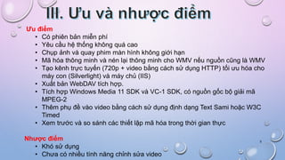 5
Ưu điểm
• Có phiên bản miễn phí
• Yêu cầu hệ thống không quá cao
• Chụp ảnh và quay phim màn hình không giới hạn
• Mã hóa thông minh và nén lại thông minh cho WMV nếu nguồn cũng là WMV
• Tạo kênh trực tuyến (720p + video bằng cách sử dụng HTTP) tối ưu hóa cho
máy con (Silverlight) và máy chủ (IIS)
• Xuất bản WebDAV tích hợp.
• Tích hợp Windows Media 11 SDK và VC-1 SDK, có nguồn gốc bộ giải mã
MPEG-2
• Thêm phụ đề vào video bằng cách sử dụng định dạng Text Sami hoặc W3C
Timed
• Xem trước và so sánh các thiết lập mã hóa trong thời gian thực
Nhược điểm
• Khó sử dụng
• Chưa có nhiều tính năng chỉnh sửa video
 