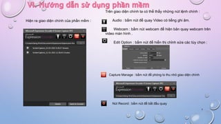 Hiện ra giao diện chính của phần mềm :
Trên giao diện chính ta có thể thẩy những nút lệnh chính :
Audio : bấm nút để quay Video có tiếng ghi âm.
Webcam : bấm nút webcam để hiện bản quay webcam trên
video màn hình .
Edit Option : bấm nút để hiển thị chỉnh sửa các tùy chọn :
Capture Manage : bấm nút để phóng to thu nhỏ giao diện chính
Nút Record : bấm nút để bắt đầu quay
7
 