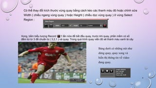 Có thể thay đổi kích thước vùng quay bằng cách kéo các thanh màu đỏ hoặc chỉnh sửa
Width ( chiều ngang vùng quay ) hoặc Height ( chiều dọc vùng quay ) ở vùng Select
Region :
Xong, bấm biểu tượng Record 1 lần nữa để bắt đầu quay, trước khi quay, phần mềm có số
đếm lùi từ 3 để chuẩn bị ( 3,2,1 ) và quay. Trong quá trình quay viền đỏ sẽ thành màu xanh lá cây
Bảng dưới có những nút như
dừng quay, quay xong và
hiển thị thông tin về video
đang quay.
9
 