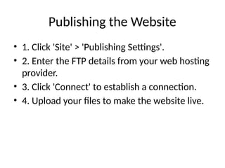 Publishing the Website
• 1. Click 'Site' > 'Publishing Settings'.
• 2. Enter the FTP details from your web hosting
provider.
• 3. Click 'Connect' to establish a connection.
• 4. Upload your files to make the website live.
 