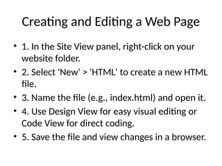 Creating and Editing a Web Page
• 1. In the Site View panel, right-click on your
website folder.
• 2. Select 'New' > 'HTML' to create a new HTML
file.
• 3. Name the file (e.g., index.html) and open it.
• 4. Use Design View for easy visual editing or
Code View for direct coding.
• 5. Save the file and view changes in a browser.
 
