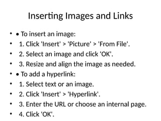 Inserting Images and Links
• • To insert an image:
• 1. Click 'Insert' > 'Picture' > 'From File'.
• 2. Select an image and click 'OK'.
• 3. Resize and align the image as needed.
• • To add a hyperlink:
• 1. Select text or an image.
• 2. Click 'Insert' > 'Hyperlink'.
• 3. Enter the URL or choose an internal page.
• 4. Click 'OK'.
 