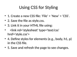 Using CSS for Styling
• 1. Create a new CSS file: 'File' > 'New' > 'CSS'.
• 2. Save the file as style.css.
• 3. Link it in your HTML file using:
• <link rel='stylesheet' type='text/css'
href='style.css'>
• 4. Define styles for elements (e.g., body, h1, p)
in the CSS file.
• 5. Save and refresh the page to see changes.
 