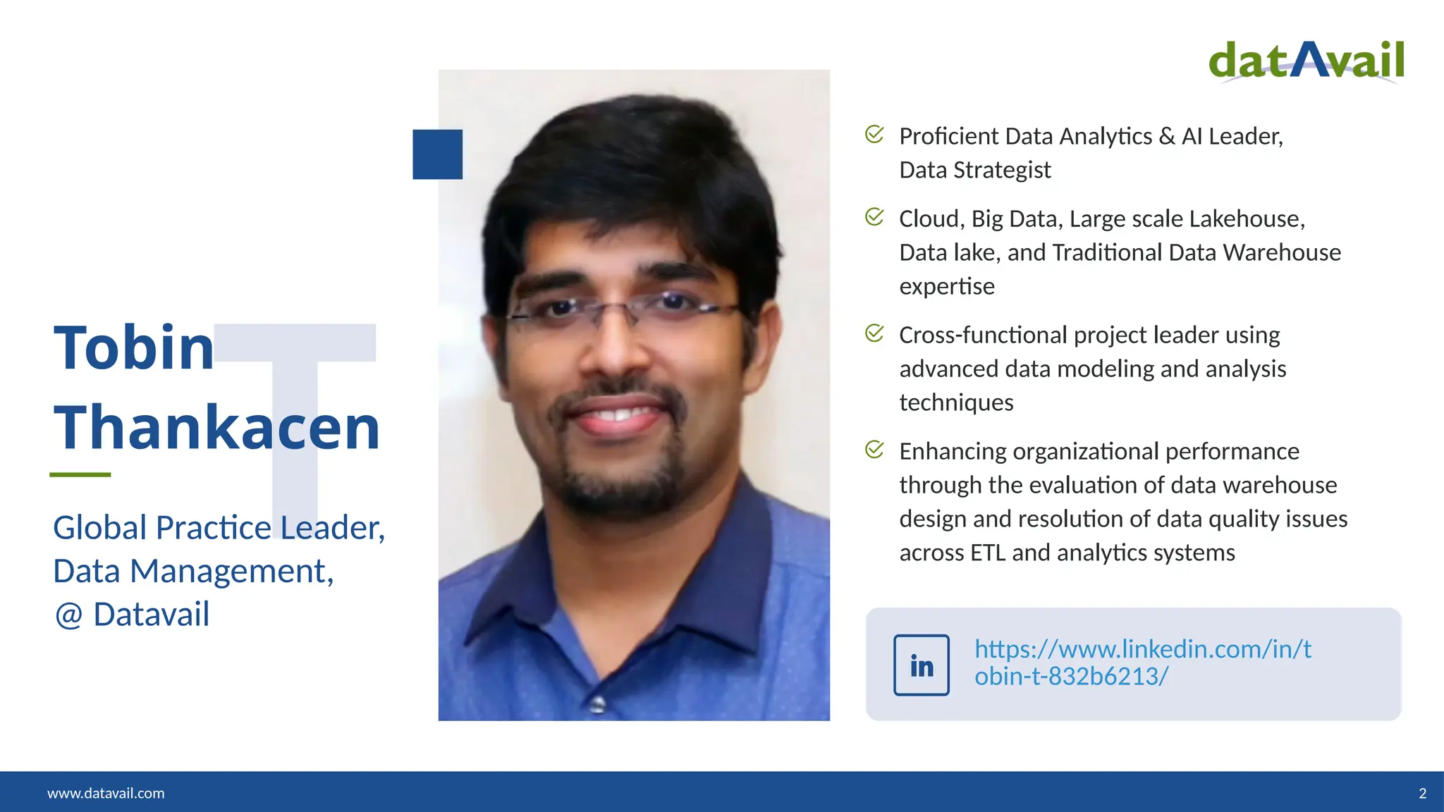 www.datavail.com 2
Proficient Data Analytics & AI Leader,
Data Strategist
Cloud, Big Data, Large scale Lakehouse,
Data lake, and Traditional Data Warehouse
expertise
Cross-functional project leader using
advanced data modeling and analysis
techniques
Enhancing organizational performance
through the evaluation of data warehouse
design and resolution of data quality issues
across ETL and analytics systems
T
Tobin
Thankacen
Global Practice Leader,
Data Management,
@ Datavail
https://www.linkedin.com/in/t
obin-t-832b6213/
 