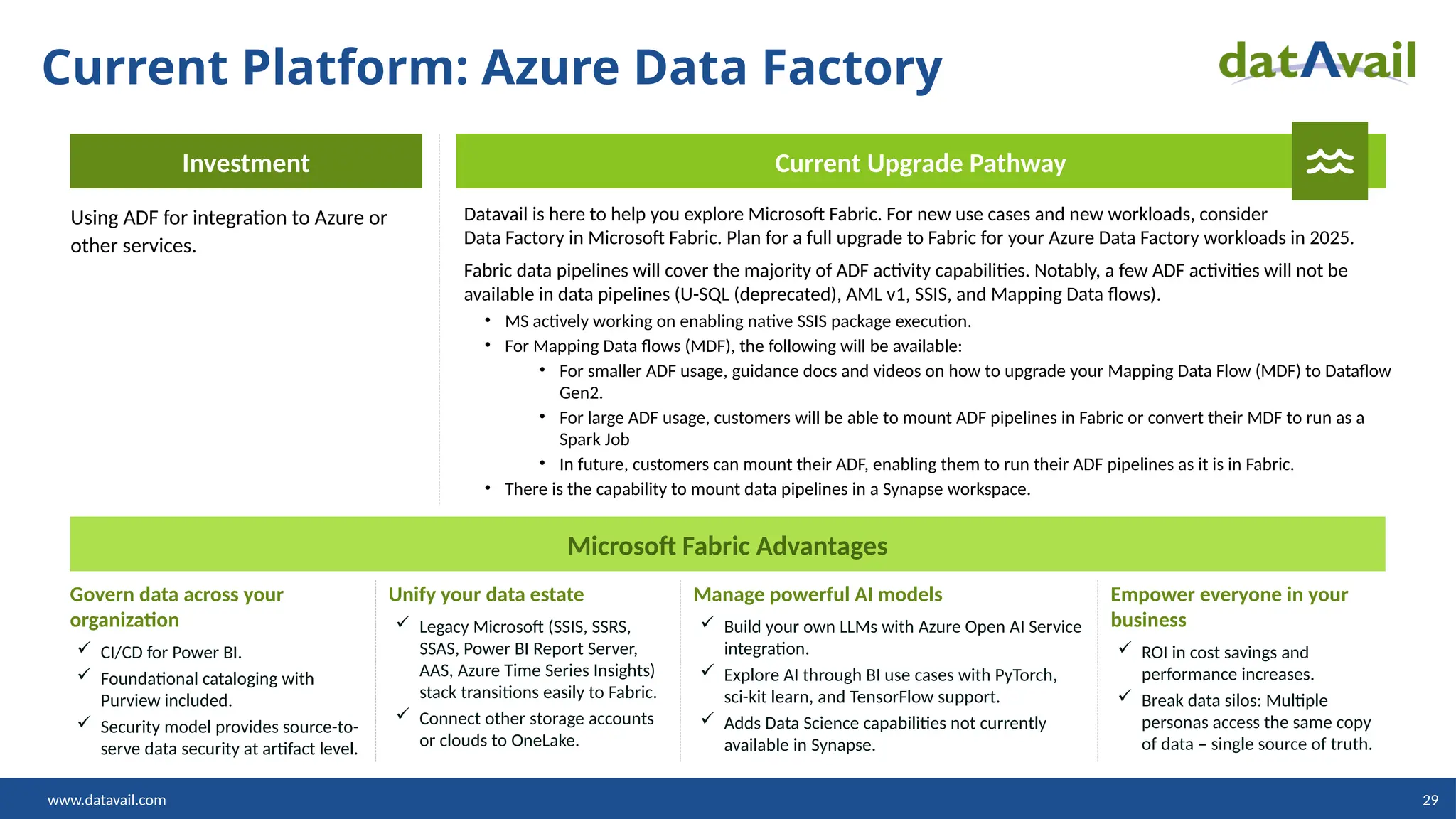 www.datavail.com 29
Current Platform: Azure Data Factory
Investment
Using ADF for integration to Azure or
other services.
Current Upgrade Pathway
Datavail is here to help you explore Microsoft Fabric. For new use cases and new workloads, consider
Data Factory in Microsoft Fabric. Plan for a full upgrade to Fabric for your Azure Data Factory workloads in 2025.
Fabric data pipelines will cover the majority of ADF activity capabilities. Notably, a few ADF activities will not be
available in data pipelines (U-SQL (deprecated), AML v1, SSIS, and Mapping Data flows).
• MS actively working on enabling native SSIS package execution.
• For Mapping Data flows (MDF), the following will be available:
• For smaller ADF usage, guidance docs and videos on how to upgrade your Mapping Data Flow (MDF) to Dataflow
Gen2.
• For large ADF usage, customers will be able to mount ADF pipelines in Fabric or convert their MDF to run as a
Spark Job
• In future, customers can mount their ADF, enabling them to run their ADF pipelines as it is in Fabric.
• There is the capability to mount data pipelines in a Synapse workspace.
Microsoft Fabric Advantages
Govern data across your
organization
 CI/CD for Power BI.
 Foundational cataloging with
Purview included.
 Security model provides source-to-
serve data security at artifact level.
Unify your data estate
 Legacy Microsoft (SSIS, SSRS,
SSAS, Power BI Report Server,
AAS, Azure Time Series Insights)
stack transitions easily to Fabric.
 Connect other storage accounts
or clouds to OneLake.
Manage powerful AI models
 Build your own LLMs with Azure Open AI Service
integration.
 Explore AI through BI use cases with PyTorch,
sci-kit learn, and TensorFlow support.
 Adds Data Science capabilities not currently
available in Synapse.
Empower everyone in your
business
 ROI in cost savings and
performance increases.
 Break data silos: Multiple
personas access the same copy
of data – single source of truth.
 