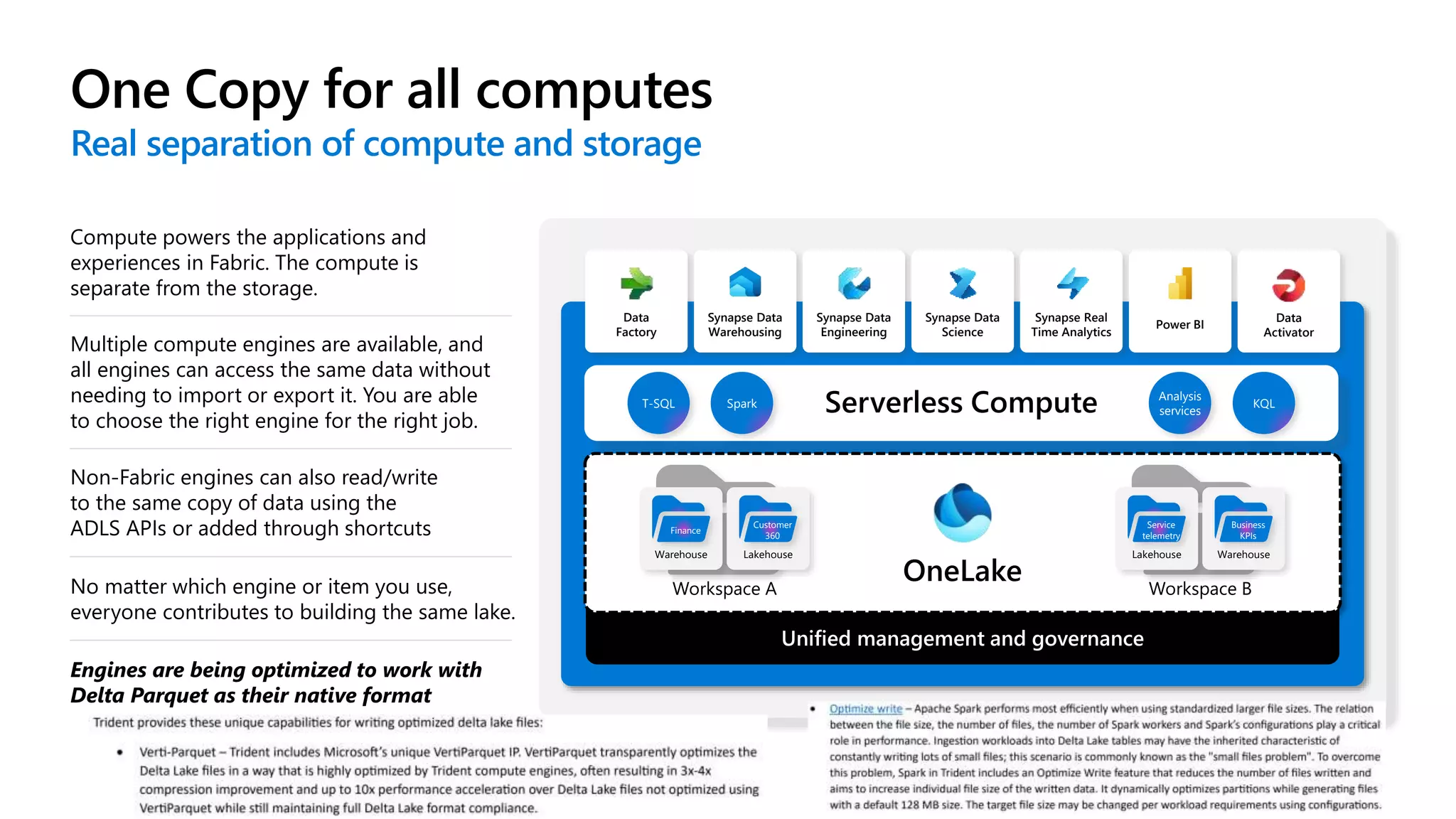 One Copy for all computes 4
Real separation of compute and storage
No matter which engine or item you use,
everyone contributes to building the same lake.
Engines are being optimized to work with
Delta Parquet as their native format
Compute powers the applications and
experiences in Fabric. The compute is
separate from the storage.
Multiple compute engines are available, and
all engines can access the same data without
needing to import or export it. You are able
to choose the right engine for the right job.
Non-Fabric engines can also read/write
to the same copy of data using the
ADLS APIs or added through shortcuts
Unified management and governance
Workspace A
Warehouse
Finance
Lakehouse
Customer
360
Workspace B
Lakehouse
Service
telemetry
Warehouse
Business
KPIs
Data
Factory
Synapse Data
Warehousing
Synapse Data
Engineering
Synapse Data
Science
Synapse Real
Time Analytics
Power BI
Data
Activator
T-SQL Spark
Analysis
services
KQL
 