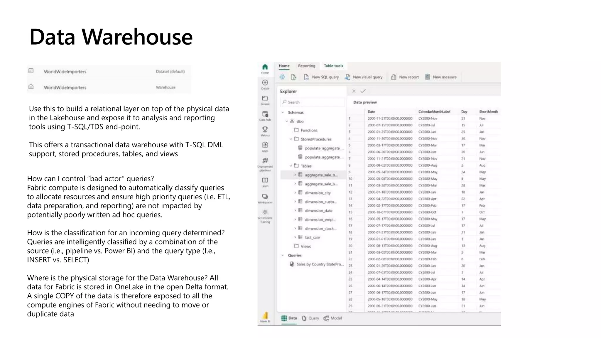 Data Warehouse
Use this to build a relational layer on top of the physical data
in the Lakehouse and expose it to analysis and reporting
tools using T-SQL/TDS end-point.
This offers a transactional data warehouse with T-SQL DML
support, stored procedures, tables, and views
How can I control “bad actor” queries?
Fabric compute is designed to automatically classify queries
to allocate resources and ensure high priority queries (i.e. ETL,
data preparation, and reporting) are not impacted by
potentially poorly written ad hoc queries.
How is the classification for an incoming query determined?
Queries are intelligently classified by a combination of the
source (i.e., pipeline vs. Power BI) and the query type (I.e.,
INSERT vs. SELECT)
Where is the physical storage for the Data Warehouse? All
data for Fabric is stored in OneLake in the open Delta format.
A single COPY of the data is therefore exposed to all the
compute engines of Fabric without needing to move or
duplicate data
 
